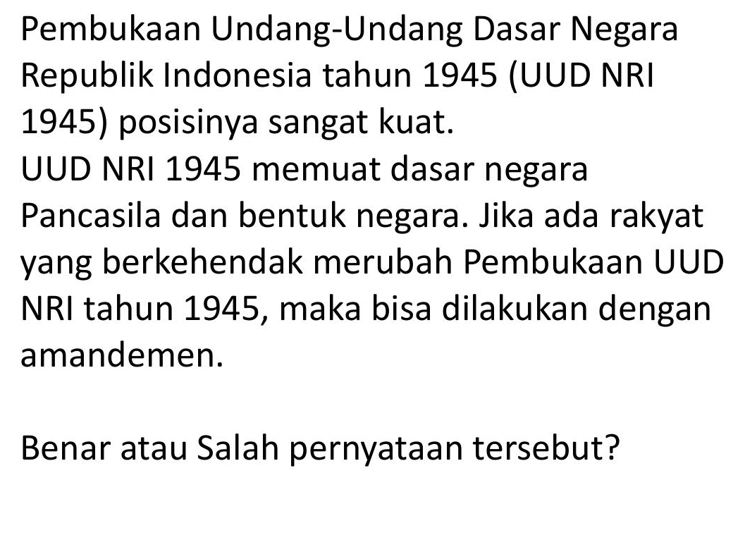 Pembukaan Undang-Undang Dasar Negara 
Republik Indonesia tahun 1945 (UUD NRI 
1945) posisinya sangat kuat. 
UUD NRI 1945 memuat dasar negara 
Pancasila dan bentuk negara. Jika ada rakyat 
yang berkehendak merubah Pembukaan UUD 
NRI tahun 1945, maka bisa dilakukan dengan 
amandemen. 
Benar atau Salah pernyataan tersebut?