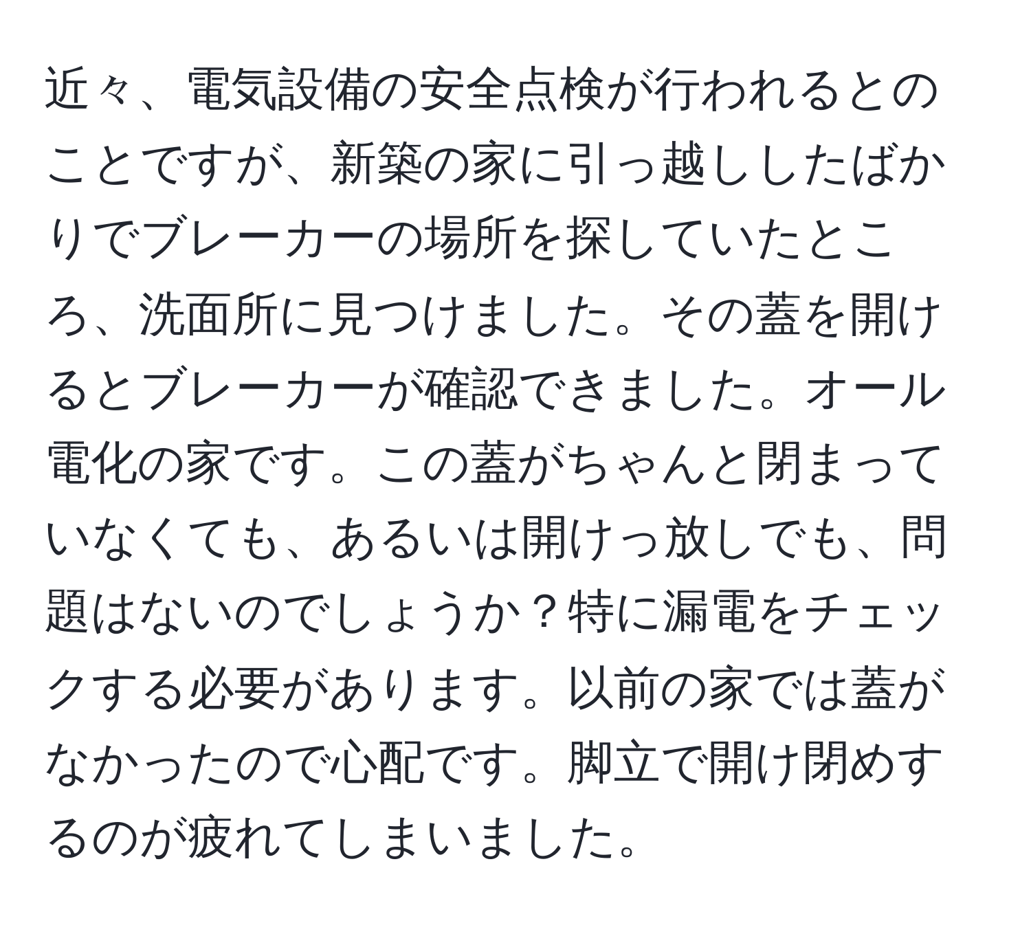 近々、電気設備の安全点検が行われるとのことですが、新築の家に引っ越ししたばかりでブレーカーの場所を探していたところ、洗面所に見つけました。その蓋を開けるとブレーカーが確認できました。オール電化の家です。この蓋がちゃんと閉まっていなくても、あるいは開けっ放しでも、問題はないのでしょうか？特に漏電をチェックする必要があります。以前の家では蓋がなかったので心配です。脚立で開け閉めするのが疲れてしまいました。