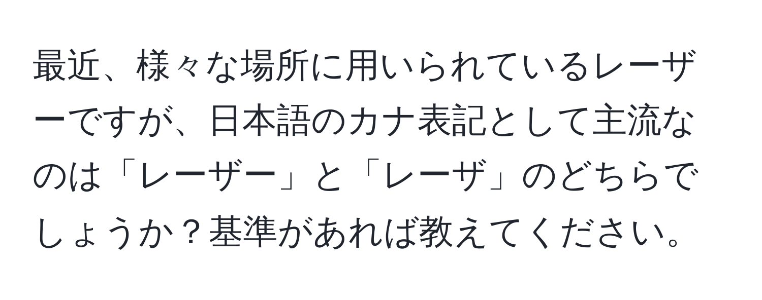 最近、様々な場所に用いられているレーザーですが、日本語のカナ表記として主流なのは「レーザー」と「レーザ」のどちらでしょうか？基準があれば教えてください。