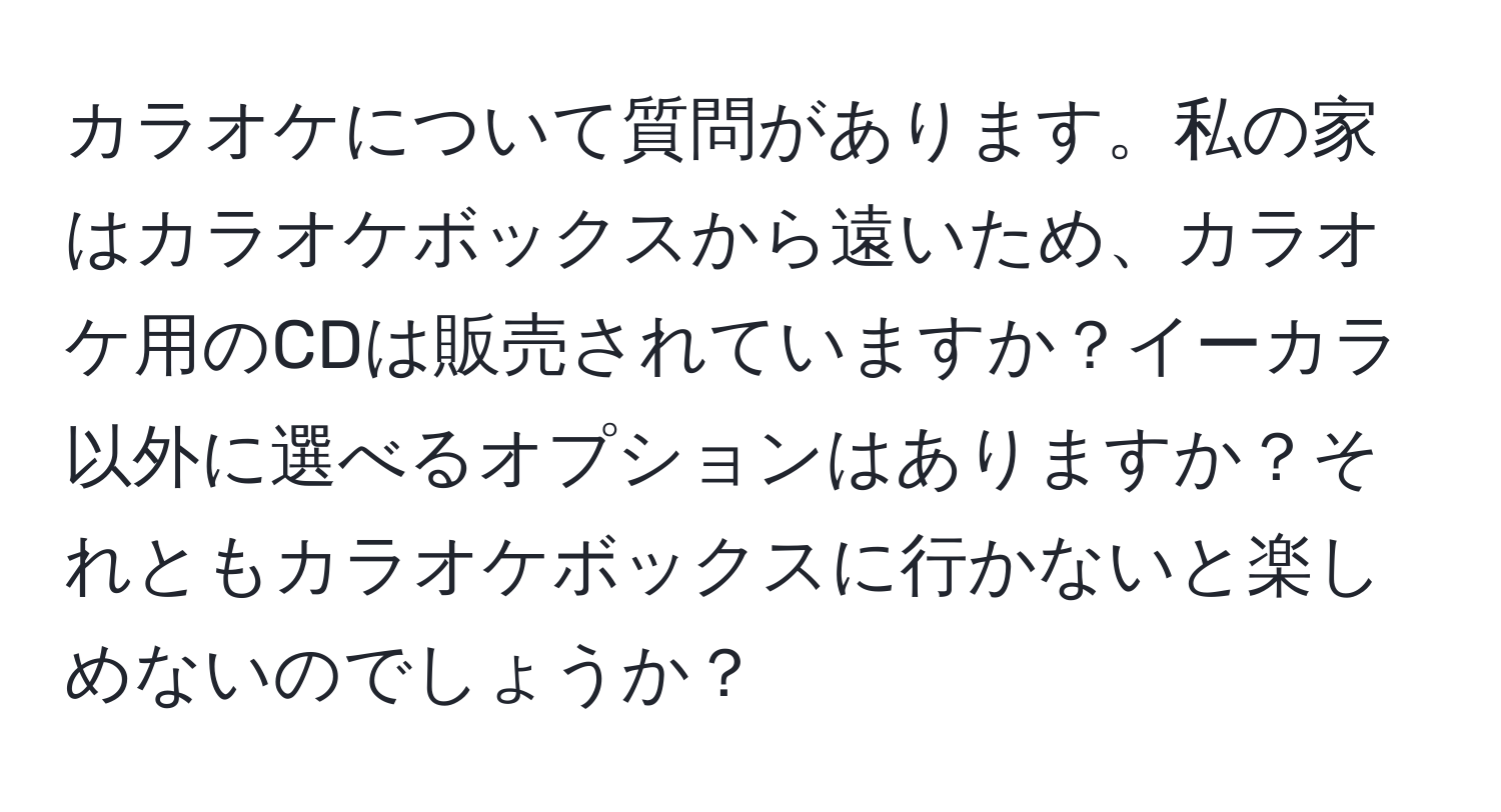 カラオケについて質問があります。私の家はカラオケボックスから遠いため、カラオケ用のCDは販売されていますか？イーカラ以外に選べるオプションはありますか？それともカラオケボックスに行かないと楽しめないのでしょうか？