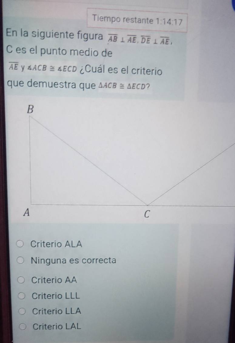 Tiempo restante 1:14:17 
En la siguiente figura overline AB⊥ overline AE, overline DE⊥ overline AE, 
C es el punto medio de
overline AE y ∠ ACB≌ ∠ ECD ¿Cuál es el criterio
que demuestra que △ ACB≌ △ ECD ?
Criterio ALA
Ninguna es correcta
Criterio AA
Criterio LLL
Criterio LLA
Criterio LAL