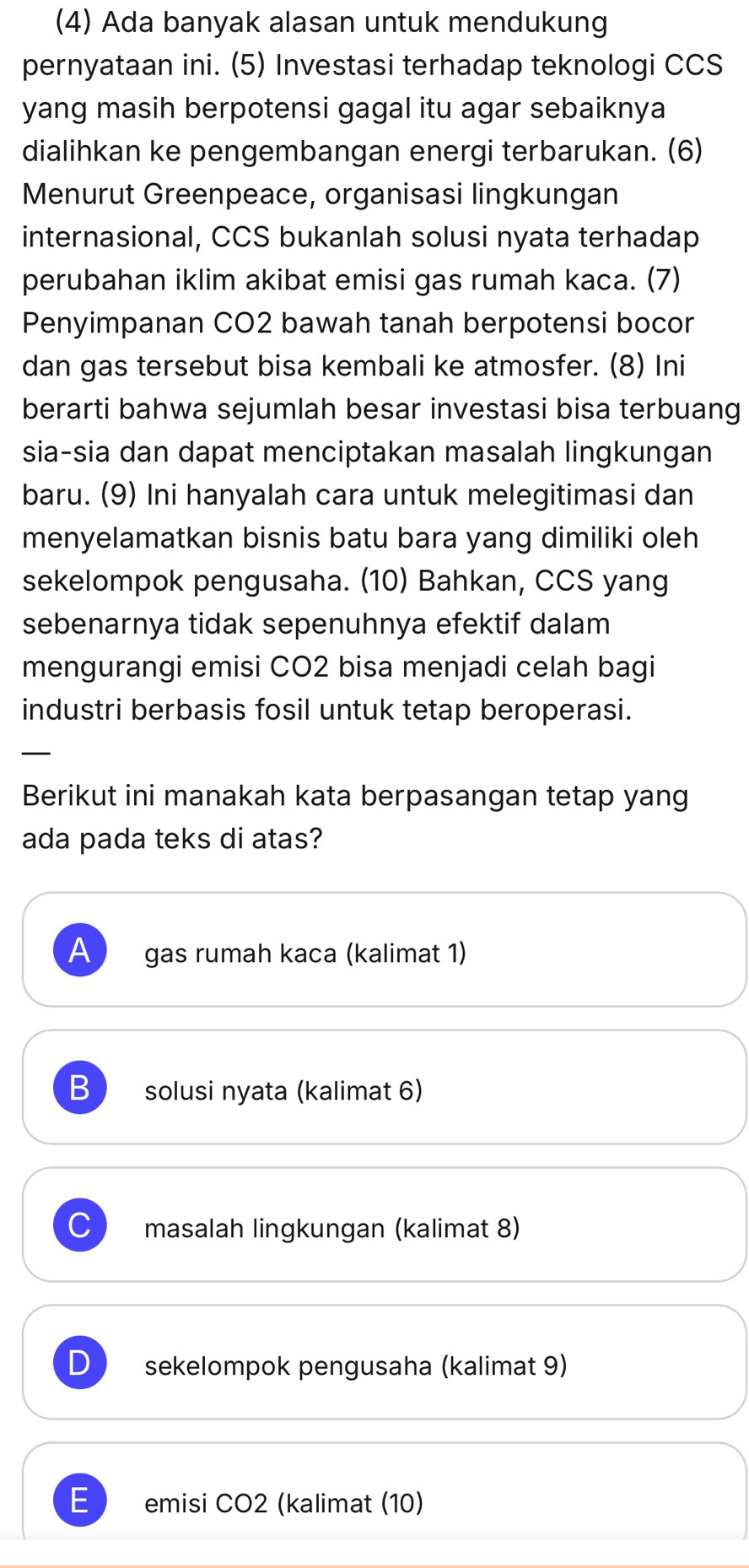 (4) Ada banyak alasan untuk mendukung
pernyataan ini. (5) Investasi terhadap teknologi CCS
yang masih berpotensi gagal itu agar sebaiknya
dialihkan ke pengembangan energi terbarukan. (6)
Menurut Greenpeace, organisasi lingkungan
internasional, CCS bukanlah solusi nyata terhadap
perubahan iklim akibat emisi gas rumah kaca. (7)
Penyimpanan CO2 bawah tanah berpotensi bocor
dan gas tersebut bisa kembali ke atmosfer. (8) Ini
berarti bahwa sejumlah besar investasi bisa terbuang
sia-sia dan dapat menciptakan masalah lingkungan
baru. (9) Ini hanyalah cara untuk melegitimasi dan
menyelamatkan bisnis batu bara yang dimiliki oleh
sekelompok pengusaha. (10) Bahkan, CCS yang
sebenarnya tidak sepenuhnya efektif dalam
mengurangi emisi CO2 bisa menjadi celah bagi
industri berbasis fosil untuk tetap beroperasi.
_
Berikut ini manakah kata berpasangan tetap yang
ada pada teks di atas?
A gas rumah kaca (kalimat 1)
B solusi nyata (kalimat 6)
masalah lingkungan (kalimat 8)
D sekelompok pengusaha (kalimat 9)
E emisi CO2 (kalimat (10)