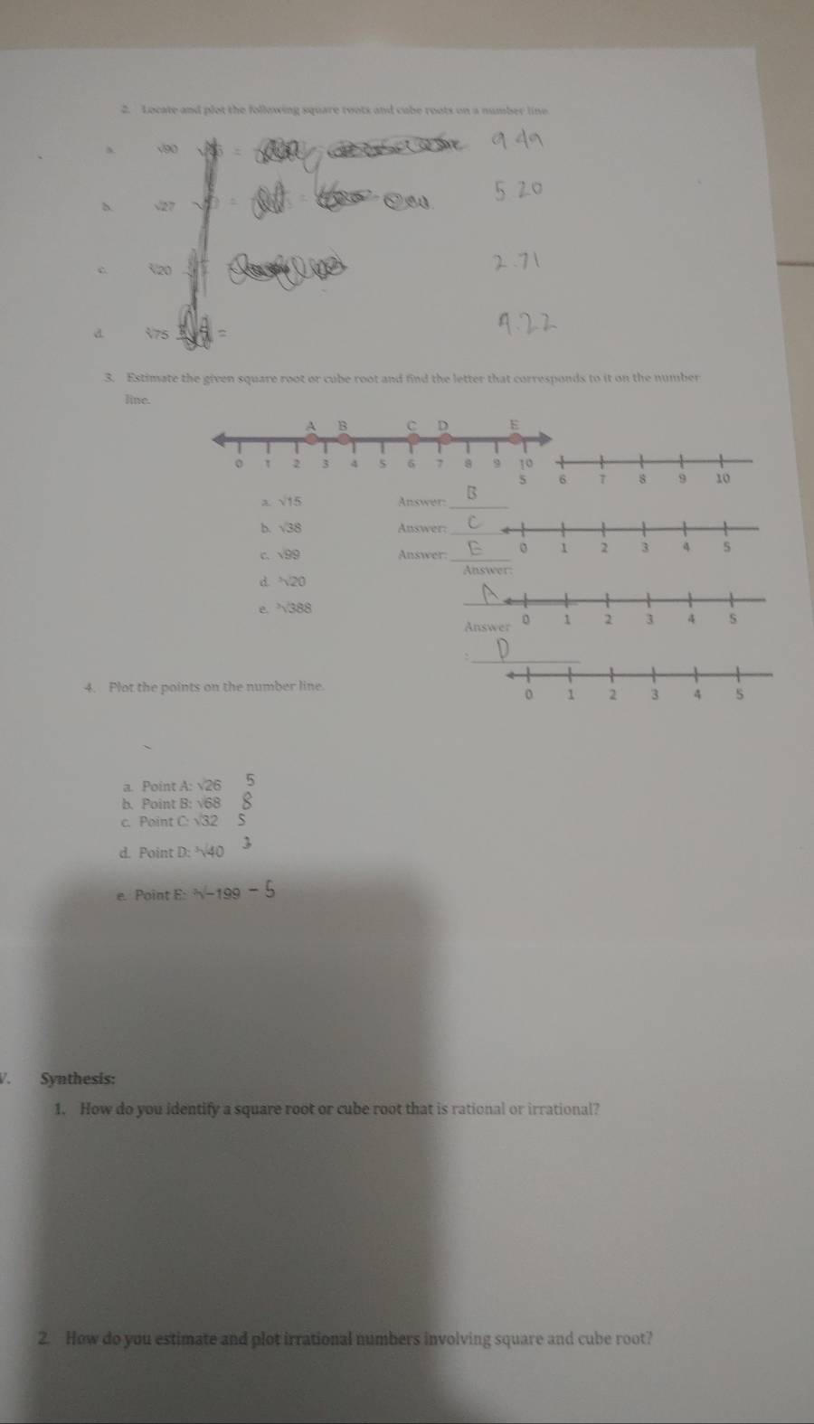 Locate and plot the following square roots and cube roots on a number line
v90
b √27
V20
d V75
3. Estimate the given square root or cube root and find the letter that corresponds to it on the number 
line. 
d. 20
e. 388
4. Plot the points on the number line. 
a. Point A : 
b. Point B: v68
c. Point C: √3
d. Point D : 
e. Point E : 
V. Synthesis: 
1. How do you identify a square root or cube root that is rational or irrational? 
2. How do you estimate and plot irrational numbers involving square and cube root?