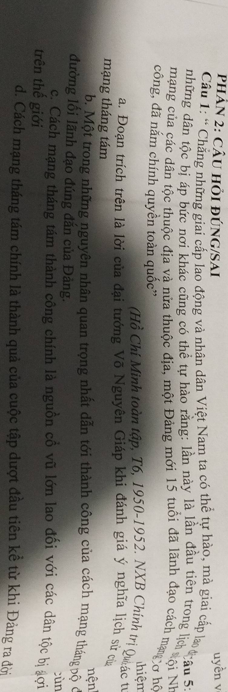 PHÂN 2: CÂU HỏI ĐÚNG/SAI uyền v 
Câu 1: “ Chẳng những giai cấp lao động và nhận dân Việt Nam ta có thể tự hào, mà giai cấp la cau 51 
những dân tộc bị áp bức nơi khác cũng có thể tự hào rằng: lần này là lần đầu tiên trong lị ội Nh 
mạng của các dân tộc thuộc địa và nửa thuộc địa, một Đảng mới 15 tuổi đã lãnh đạo cách mạngở hộ 
công, đã nắm chính quyền toàn quốc' 
Thiệm 
(Hồ Chí Minh toàn tập, T6, 1950-1952. NXB Chính trị Quác tư 
a. Đoạn trích trên là lời của đại tướng Võ Nguyên Giáp khi đánh giá ý nghĩa lịch sử của 
mạng tháng tám 
nện 
b. Một trong những nguyên nhân quan trọng nhất dẫn tới thành công của cách mạng tháng pộ ở 
đường lối lãnh đạo đúng đắn của Đảng. 
cùn 
c. Cách mạng tháng tám thành công chính là nguồn cổ vũ lớn lao đối với các dân tộc bị đợi 
trên thế giới 
d. Cách mạng tháng tám chính là thành quả của cuộc tập dượt đầu tiên kể từ khi Đảng ra đời