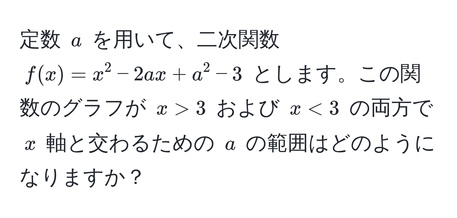 定数 $a$ を用いて、二次関数 $f(x) = x^2 - 2ax + a^2 - 3$ とします。この関数のグラフが $x>3$ および $x<3$ の両方で $x$ 軸と交わるための $a$ の範囲はどのようになりますか？