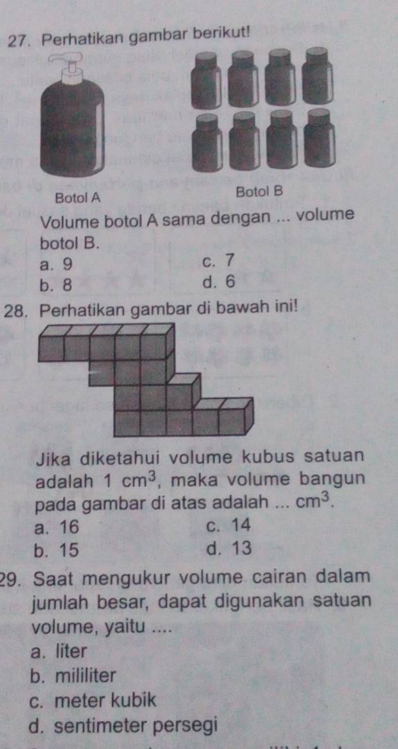 Perhatikan gambar berikut!
Botol A Botol B
Volume botol A sama dengan ... volume
botol B.
a. 9 c. 7
b. 8 d. 6
28. Perhatikan gambar di bawah ini!
Jika diketahui volume kubus satuan
adalah 1cm^3 , maka volume bangun
pada gambar di atas adalah ... cm^3.
a. 16 c. 14
b. 15 d. 13
29. Saat mengukur volume cairan dalam
jumlah besar, dapat digunakan satuan
volume, yaitu ....
a. liter
b. mililiter
c. meter kubik
d. sentimeter persegi