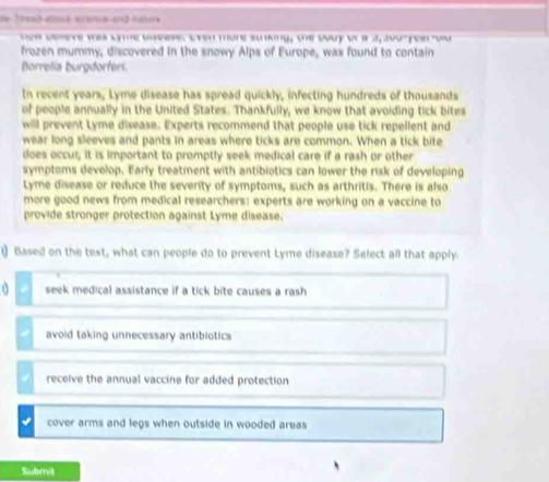 de Tread alné scence and nahre
hvw osseve was Lyme ussease. Even more sunking, the way ot a J, aou-yee ou
frozen mummy, discovered in the snowy Alps of Europe, was found to contain
Borrelia burgdorferi.
In recent years, Lyme disease has spread quickly, infecting hundreds of thousands
of people annually in the United States. Thankfully, we know that avoiding tick bites
will prevent Lyme disease. Experts recommend that people use tick repellent and
wear long sleeves and pants in areas where ticks are common. When a tick bite
does occui; it is important to promptly seek medical care if a rash or other
symptoms develop. Early treatment with antibiotics can lower the risk of developing
Lyme disease or reduce the severity of symptoms, such as arthritis. There is also
more good news from medical researchers: experts are working on a vaccine to
provide stronger protection against Lyme disease.
1) Based on the text, what can people do to prevent Lyme disease? Select all that apply.
seek medical assistance if a tick bite causes a rash
avoid taking unnecessary antibiotics
receive the annual vaccine for added protection
cover arms and legs when outside in wooded areas 
Submit