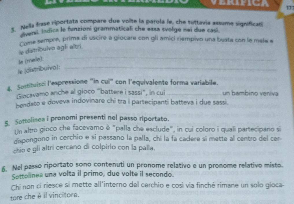 VErifica 173 
$. Nella frase riportata compare due volte la parola le, che tuttavia assume significati 
diversi, Indica le funzioni grammaticali che essa svolge nei due casi. 
Come sempre, prima di uscire a giocare con gli amici riempivo una busta con le mele e 
_ 
le distribuivo agli altri. 
le (mele): 
le (distribuivo):_ 
4, Sostituisci l'espressione “in cui” con l’equivalente forma variabile. 
Giocavamo anche al gioco “battere i sassi”, in cui _un bambino veniva 
bendato e doveva indovinare chi tra i partecipanti batteva i due sassi. 
5. Sottolinea i pronomi presenti nel passo riportato. 
Un altro gioco che facevamo è "palla che esclude", in cui coloro i quali partecipano si 
dispongono in cerchio e si passano la palla, chi la fa cadere si mette al centro del cer- 
chio e gli altri cercano di colpirlo con la palla. 
6. Nel passo riportato sono contenuti un pronome relativo e un pronome relativo misto. 
Sottolinea una volta il primo, due volte il secondo. 
Chi non ci riesce si mette all’interno del cerchio e così via finché rimane un solo gioca- 
tore che è il vincitore.