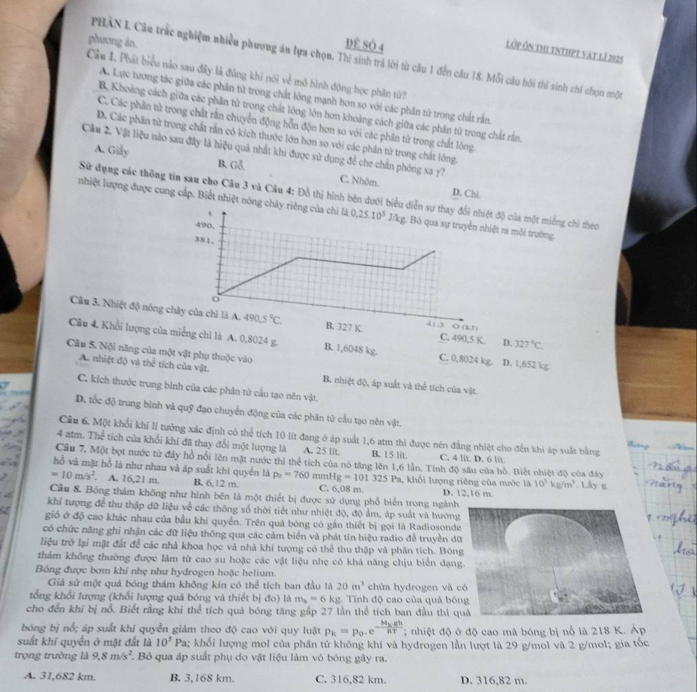 phương án.
ĐÈ Sở 4
Lớp Ôn thi tnthpt vàt lí 2025
PHAN L Câu trắc nghiệm nhiều phương án lựa chọn. Thí sinh trả lời từ câu 1 đến câu 18. Mỗi câu hỏi thí sinh chỉ chọn một
Cầu I. Phát biểu nào sau đây là đủng khi nói về mô hình động học phân tử?
Ac Lực tương tác giữa các phần tử trong chất lông mạnh hơn so với các phân tử trong chất rắn.
B. Khoảng cách giữa các phân tử trong chất lòng lớn hơn khoảng cách giữa các phân tử trong chất rắn.
C. Các phân tử trong chất rằn chuyển động hỗn độn hơn so với các phân tử trong chất lóng.
D. Các phần tử trong chất rần có kích thuớc lớn hơn so với các phân tử trong chất lông.
Cầu 2. Vật liệu nào sau đây là hiệu quả nhất khi được sử dụng để che chấn phóng xạ y7
A. Gily B. Gỗ. C. Nhôm.
D. Chi.
Sử dụng các thông tìn sau cho Câu 3 và Câu 4: Đồ thị hình bên dưới biểu diễn sự thay đổi nhiệt độ của một miếng chỉ theo
nhiệt lượng được cung cấp. Biết nhiệt nóng chảy riêng của chỉ là 0,25.10^5 J/ kg. Bỏ qua sự truyền nhiệt ra môi trường.
t
490.
381,
o
Câu 3. Nhiệt độ nóng chây của chỉ là A. 490.5°C. B. 327 K. C. 490,5 K. O (kJ)
41.3
D. 327°C.
Câu 4. Khổi lượng của miếng chì là A. 0,8024 g. B. 1,6048 kg. C. 0,8024 kg. D. 1,652 kg.
Câu 5. Nội năng của một vật phụ thuộc vào
A. nhiệt d valthe^(frac 1)2 tích của vật. B. nhiệt độ, áp suất và thể tích của vật.
C. kích thước trung bình của các phân tử cầu tạo nên vật.
D. tốc độ trung bình và quỹ đạo chuyển động của các phân tử cầu tạo nên vật.
Câu 6. Một khổi khí lí tưởng xác định có thể tích 10 lít đang ở áp suất 1,6 atm thi được nén đẳng nhiệt cho đến khi áp suất bằng
Tng  Th
4 atm. Thể tích của khổi khí đã thay đổi một lượng là A. 25 lit. B. 15 lit. C. 4 lit. D. 6 lit
Câu 7. Một bọt nước từ đây hồ nổi lên mặt nước thì thể tích của nó tăng lên 1,6 lần. Tính độ sâu của hỏ. Biết nhiệt độ của đây
hồ và mặt hồ là như nhau và áp suất khí quyền là p_0=760 mmHg=101325Pa 1, khối lượng riêng của nước là 10^3kg/m^3. Lây g
=10m/s^2. A. 16,21 m. B. 6,12 m. C. 6,08 m. D. 12,16 m
Câu 8. Bóng thám không như hình bên là một thiết bị được sử dụng phổ biển trong ngành
khí tượng để thu thập dữ liệu về các thông số thời tiết như nhiệt độ, độ ảm, áp suất và hướng
gió ở độ cao khác nhau của bầu khí quyển. Trên quả bóng có gần thiết bị gọi là Radiosonde
có chức năng ghi nhận các dữ liệu thông qua các cảm biển và phát tín hiệu radio để truyền d
liệu trở lại mặt đất để các nhà khoa học và nhà khí tượng có thể thu thập và phân tích. Bón
thảm không thường được làm từ cao su hoặc các vật liệu nhẹ có khả năng chịu biển dạn
Bóng được bơm khí nhẹ như hydrogen hoặc helium.
Giả sử một quả bóng thám không kín có thể tích ban đầu là 20m^3 chứa hydrogen và 
tổng khối lượng (khổi lượng quả bóng và thiết bị đo) là m_b=6kg 2. Tính độ cao của quả bó
cho đến khi bị nổ. Biết rằng khi thể tích quả bóng tăng gấp 27 lần thể tích ban đầu thi q
bóng bị nổ; áp suất khí quyền giảm theo độ cao với quy luật p_k=p_0.e^(-frac M_k)ghRT; nhiệt độ ở độ cao mà bóng bị nỗ là 218 K. Áp
suất khí quyển ở mặt đất là 10^3 Pa; khổi lượng mol của phân tử không khí và hydrogen lần lượt là 29 g/mol và 2 g/mol; gia tốc
trọng trường là 9,8m/s^2 7 Bỏ qua áp suất phụ do vật liệu làm vỏ bóng gây ra.
A. 31,682 km. B. 3,168 km. C. 316,82 km. D. 316,82 m.