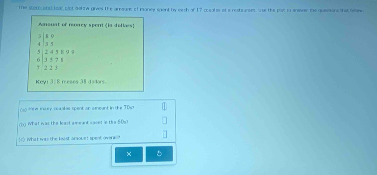 "The stem-and-leaf plot below gives the amount of money spent by each of 17 couples at a restaurant. Use the plot to answer the questions that follow 
Amount of money spent (in dollars)
3 8 9
4 3 5
5 2 4 5 8 9 9
6 3 5 7 8
7 2 2 3
Key: 3| 8 means 38 dollars. 
(a) How many couples spent an amount in the 70s? 
(b) What was the least amount spent in the 60s? 
(c) What was the least amount spent overall? 
× 5