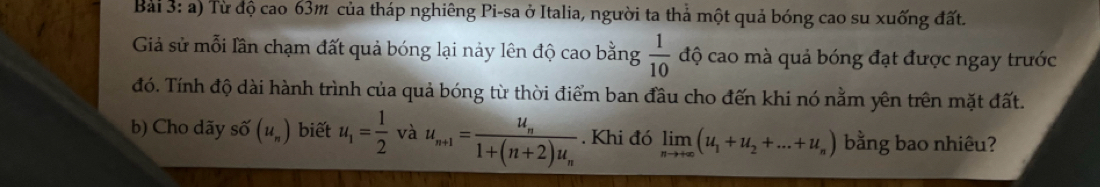 Từ độ cao 63m của tháp nghiêng Pi-sa ở Italia, người ta thả một quả bóng cao su xuống đất. 
Giả sử mỗi lần chạm đất quả bóng lại nảy lên độ cao bằng  1/10  độ cao mà quả bóng đạt được ngay trước 
đó. Tính độ dài hành trình của quả bóng từ thời điểm ban đầu cho đến khi nó nằm yên trên mặt đất. 
b) Cho dãy Shat O(u_n) biết u_1= 1/2  và u_n+1=frac u_n1+(n+2)u_n. Khi đó limlimits _nto +∈fty (u_1+u_2+...+u_n) bằng bao nhiêu?