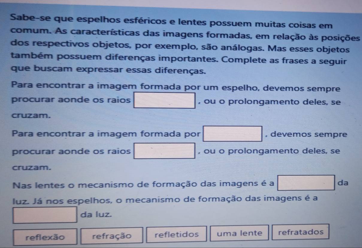 Sabe-se que espelhos esféricos e lentes possuem muitas coisas em
comum. As características das imagens formadas, em relação às posições
dos respectivos objetos, por exemplo, são análogas. Mas esses objetos
também possuem diferenças importantes. Complete as frases a seguir
que buscam expressar essas diferenças.
Para encontrar a imagem formada por um espelho, devemos sempre
procurar aonde os raios □ , ou o prolongamento deles, se
cruzam.
Para encontrar a imagem formada por □ , devemos sempre
 □ /□   
procurar aonde os raios , ou o prolongamento deles, se
cruzam.
Nas lentes o mecanismo de formação das imagens é a (-3-2) da
luz. Já nos espelhos, o mecanismo de formação das imagens é a
∴ △ ABC=△ CB(AAS) f(-3f)))f(24)=0
∴ △ ADEsim 180^2 da luz.
reflexão refração refletidos uma lente refratados