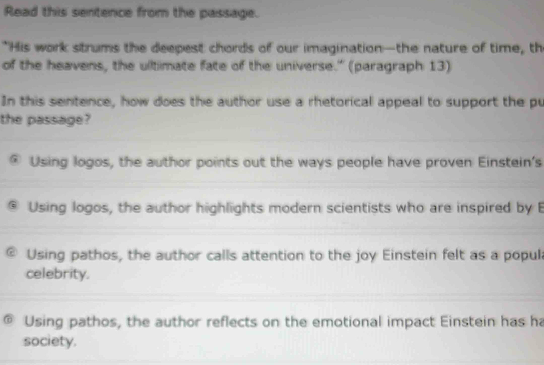 Read this sentence from the passage.
"His work strums the deepest chords of our imagination—-the nature of time, th
of the heavens, the ultimate fate of the universe." (paragraph 13)
In this sentence, how does the author use a rhetorical appeal to support the pu
the passage?
® Using logos, the author points out the ways people have proven Einstein's
Using logos, the author highlights modern scientists who are inspired by B
@ Using pathos, the author calls attention to the joy Einstein felt as a popul
celebrity.
Using pathos, the author reflects on the emotional impact Einstein has ha
society.