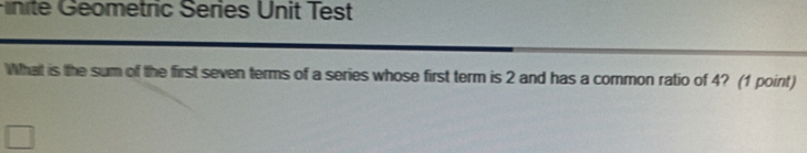 Finité Geometric Series Unit Test 
What is the sum of the first seven terms of a series whose first term is 2 and has a common ratio of 4? (1 point)