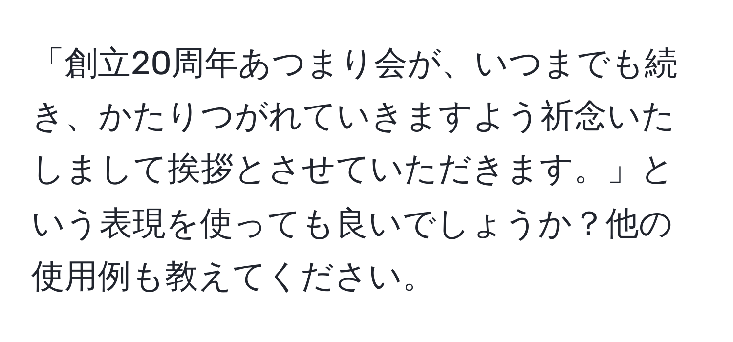 「創立20周年あつまり会が、いつまでも続き、かたりつがれていきますよう祈念いたしまして挨拶とさせていただきます。」という表現を使っても良いでしょうか？他の使用例も教えてください。