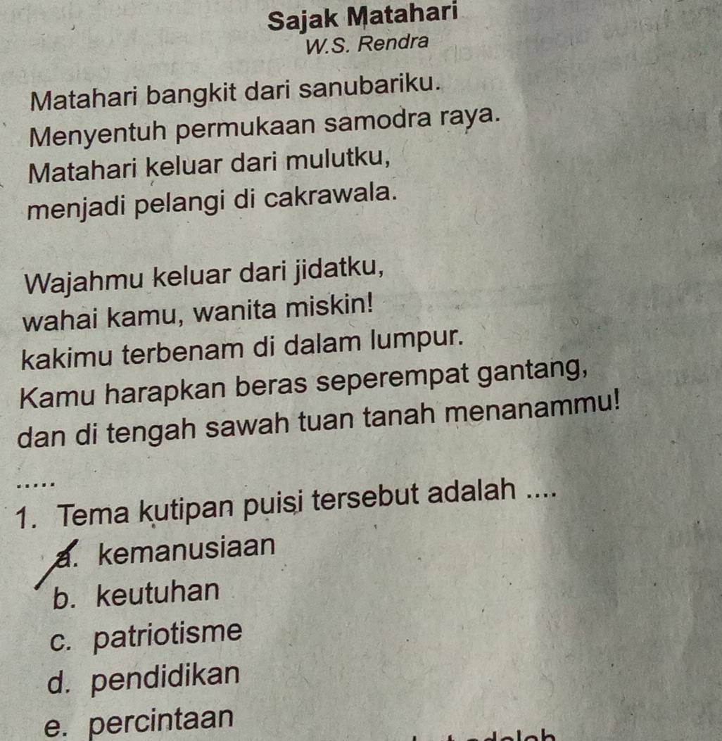 Sajak Matahari
W.S. Rendra
Matahari bangkit dari sanubariku.
Menyentuh permukaan samodra raya.
Matahari keluar dari mulutku,
menjadi pelangi di cakrawala.
Wajahmu keluar dari jidatku,
wahai kamu, wanita miskin!
kakimu terbenam di dalam lumpur.
Kamu harapkan beras seperempat gantang,
dan di tengah sawah tuan tanah menanammu!
…
1. Tema kutipan puisi tersebut adalah ....
a. kemanusiaan
b. keutuhan
c. patriotisme
d. pendidikan
e. percintaan