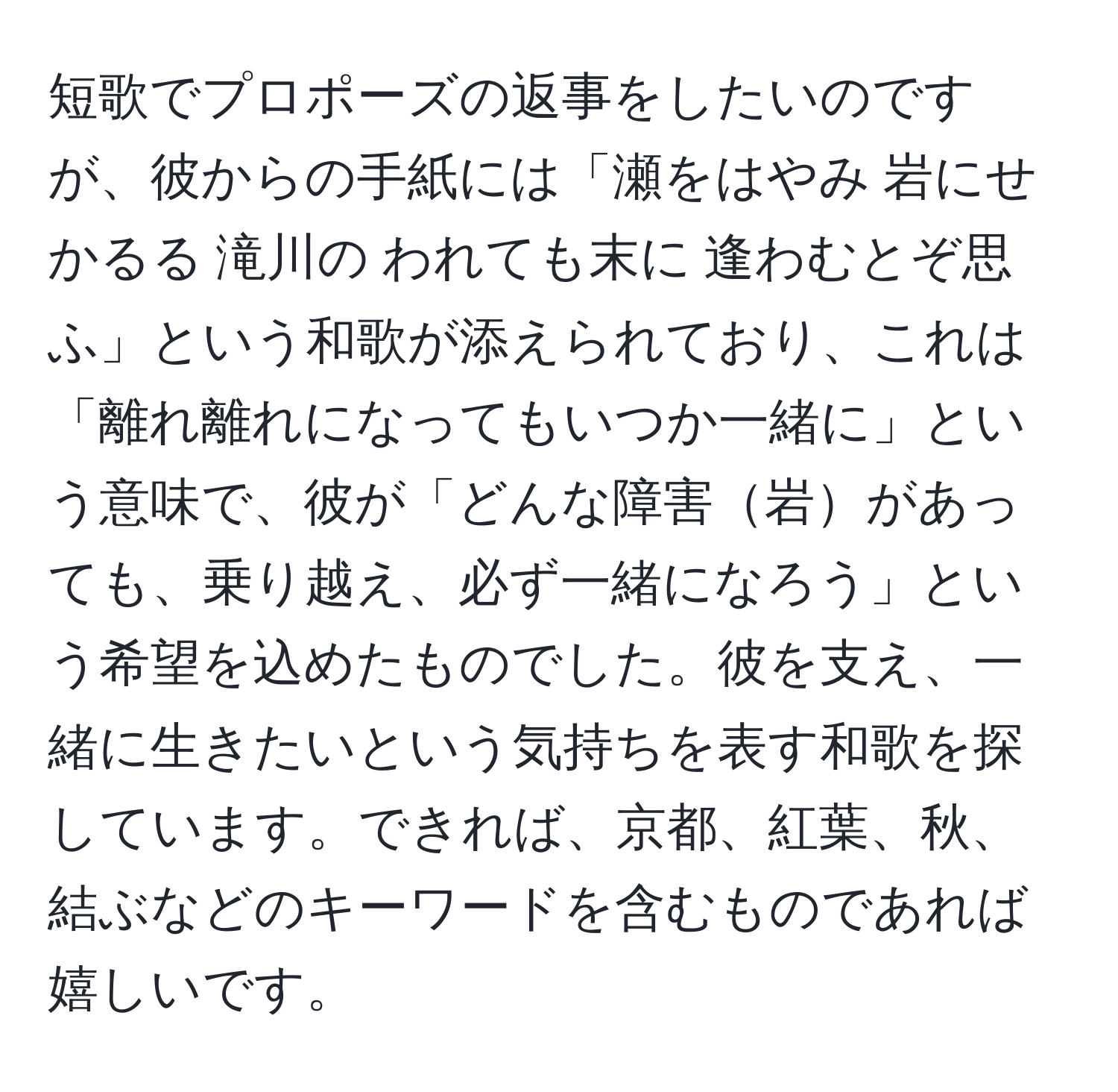 短歌でプロポーズの返事をしたいのですが、彼からの手紙には「瀬をはやみ 岩にせかるる 滝川の われても末に 逢わむとぞ思ふ」という和歌が添えられており、これは「離れ離れになってもいつか一緒に」という意味で、彼が「どんな障害岩があっても、乗り越え、必ず一緒になろう」という希望を込めたものでした。彼を支え、一緒に生きたいという気持ちを表す和歌を探しています。できれば、京都、紅葉、秋、結ぶなどのキーワードを含むものであれば嬉しいです。