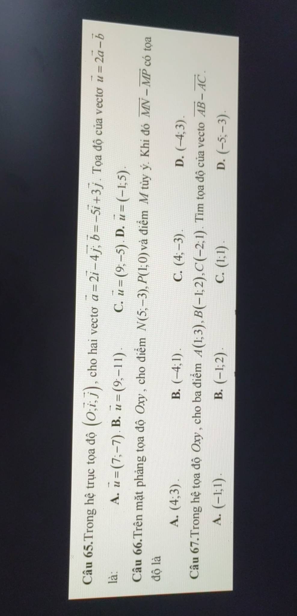 Câu 65.Trong hệ trục tọa độ beginpmatrix O;vector i, vector jendpmatrix , cho hai vecto vector a=2vector i-4vector j; vector b=-5vector i+3vector j. Tọa độ của vectơ vector u=2vector a-vector b
là: A. vector u=(7;-7). B. vector u=(9,-11). vector u=(9,-5). D. vector u=(-1;5). 
C.
Câu 66.Trên mặt phảng tọa độ Oxy, cho điểm N(5;-3), P(1;0) và điểm M tùy ý. Khi đó vector MN-vector MP có tọa
độ là
A. (4;3). B. (-4;1). C. (4;-3). D. (-4;3). 
Câu 67.Trong hệ tọa độ Oxy , cho ba điểm A(1;3), B(-1;2), C(-2;1). Tìm tọa độ của vecto vector AB-vector AC.
A. (-1;1). B. (-1;2). C. (1;1). D. (-5;-3).