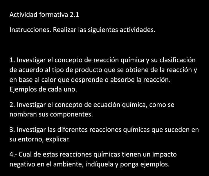 Actividad formativa 2.1 
Instrucciones. Realizar las siguientes actividades. 
1. Investigar el concepto de reacción química y su clasificación 
de acuerdo al tipo de producto que se obtiene de la reacción y 
en base al calor que desprende o absorbe la reacción. 
Ejemplos de cada uno. 
2. Investigar el concepto de ecuación química, como se 
nombran sus componentes. 
3. Investigar las diferentes reacciones químicas que suceden en 
su entorno, explicar. 
4.- Cual de estas reacciones químicas tienen un impacto 
negativo en el ambiente, indíquela y ponga ejemplos.