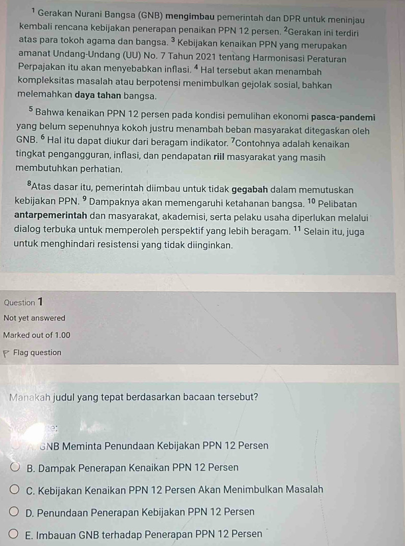 ¹ Gerakan Nurani Bangsa (GNB) mengimbau pemerintah dan DPR untuk meninjau
kembali rencana kebijakan penerapan penaikan PPN 12 persen. ^2 Gerakan ini terdiri
atas para tokoh agama dan bangsa. ^3 * Kebijakan kenaikan PPN yang merupakan
amanat Undang-Undang (UU) No. 7 Tahun 2021 tentang Harmonisasi Peraturan
Perpajakan itu akan menyebabkan inflasi. 4 Hal tersebut akan menambah
kompleksitas masalah atau berpotensi menimbulkan gejolak sosial, bahkan
melemahkan daya tahan bangsa.
⁵ Bahwa kenaikan PPN 12 persen pada kondisi pemulihan ekonomi pasca-pandemi
yang belum sepenuhnya kokoh justru menambah beban masyarakat ditegaskan oleh
GNB. ⁶ Hal itu dapat diukur dari beragam indikator. 7 Contohnya adalah kenaikan
tingkat pengangguran, inflasi, dan pendapatan riil masyarakat yang masih
membutuhkan perhatian.
*Atas dasar itu, pemerintah diimbau untuk tidak gegabah dalam memutuskan
kebijakan PPN. ⁹ Dampaknya akan memengaruhi ketahanan bangsa. 10 Pelibatan
antarpemerintah dan masyarakat, akademisi, serta pelaku usaha diperlukan melalui
dialog terbuka untuk memperoleh perspektif yang lebih beragam. 11 Selain itu, juga
untuk menghindari resistensi yang tidak diinginkan.
Question1
Not yet answered
Marked out of 1.00
Flag question
Manakah judul yang tepat berdasarkan bacaan tersebut?
e:
GNB Meminta Penundaan Kebijakan PPN 12 Persen
B. Dampak Penerapan Kenaikan PPN 12 Persen
C. Kebijakan Kenaikan PPN 12 Persen Akan Menimbulkan Masalah
D. Penundaan Penerapan Kebijakan PPN 12 Persen
E. Imbauan GNB terhadap Penerapan PPN 12 Persen