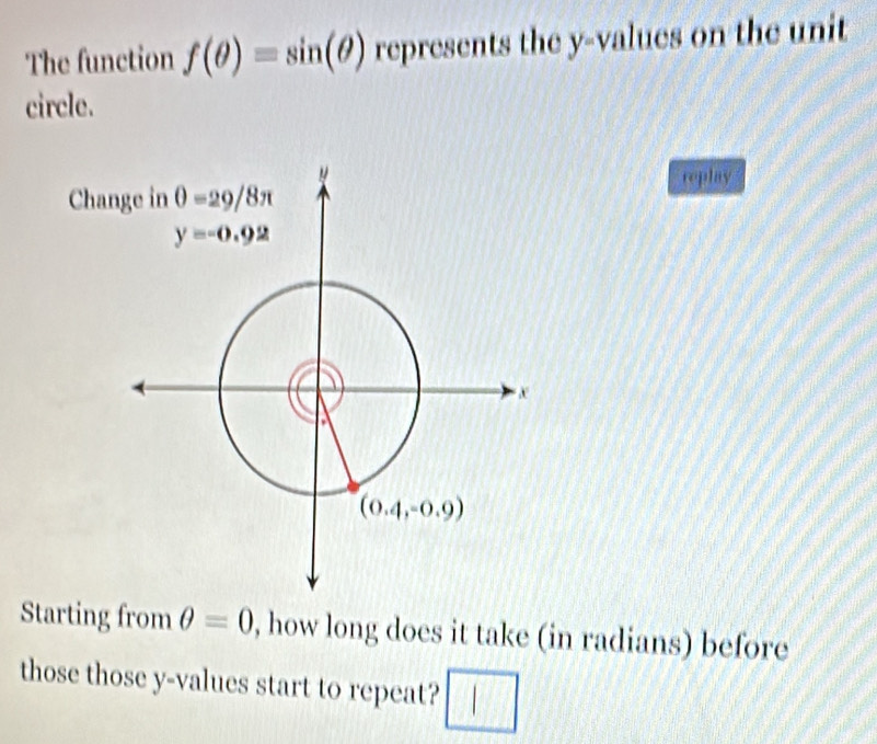 The function f(θ )=sin (θ ) represents the y-values on the unit
circle.
replay
Starting from θ =0 , how long does it take (in radians) before
those those y-values start to repeat? □