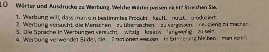 Wörter und Ausdrücke zu Werbung. Welche Wörter passen nicht? Streichen Sie. 
1. Werbung will, dass man ein bestimmtes Produkt kauft. nutzt. produziert. 
2. Werbung versucht, die Menschen zu überraschen. zu vergessen. neugierig zu machen. 
3. Die Sprache in Werbungen versucht, witzig kreativ langweilig zu sein. 
4. Werbung verwendet Bilder, die Emotionen wecken in Erinnerung bleiben man kennt.