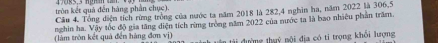 47085, 3 nghi tan. Vậy 
tròn kết quả đến hàng phần chục). 
Câu 4. Tổng diện tích rừng trồng của nước ta năm 2018 là 282, 4 nghìn ha, năm 2022 là 306, 5
nghìn ha. Vậy tốc độ gia tăng diện tích rừng trồng năm 2022 của nước ta là bao nhiêu phần trăm. 
(làm tròn kết quả đến hàng đơn vị) tân tài đường thuỷ nội địa có tỉ trọng khổi lượng