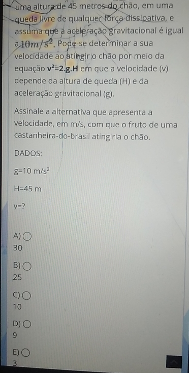 uma altura de 45 metros do chão, em uma
queda livre de qualquer força dissipativa, e
assuma que a aceleração gravitacional é igual
a10m/s^2 Pode-se determinar a sua
velocidade ao atingir o chão por meio da
equação v^2=2.g.H em que a velocidade (v)
depende da altura de queda (H) e da
aceleração gravitacional (g).
Assinale a alternativa que apresenta a
velocidade, em m/s, com que o fruto de uma
castanheira-do-brasil atingiria o chão.
DADOS:
g=10m/s^2
H=45m
V= ?
A)
30
B)
25
C)
10
D)
9
E)
3