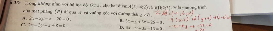 33: Trong không gian với hệ tọa độ Oxyz , cho hai điểm A(5;-4;2) và B(1;2;3). Viết phương trình
của mặt phẳng (P) đi qua A và vuông góc với đường thẳng AB.
A. 2x-3y-z-20=0.
B. 3x-y+3z-25=0.
C. 2x-3y-z+8=0. 3x-y+3z-13=0. 
D.