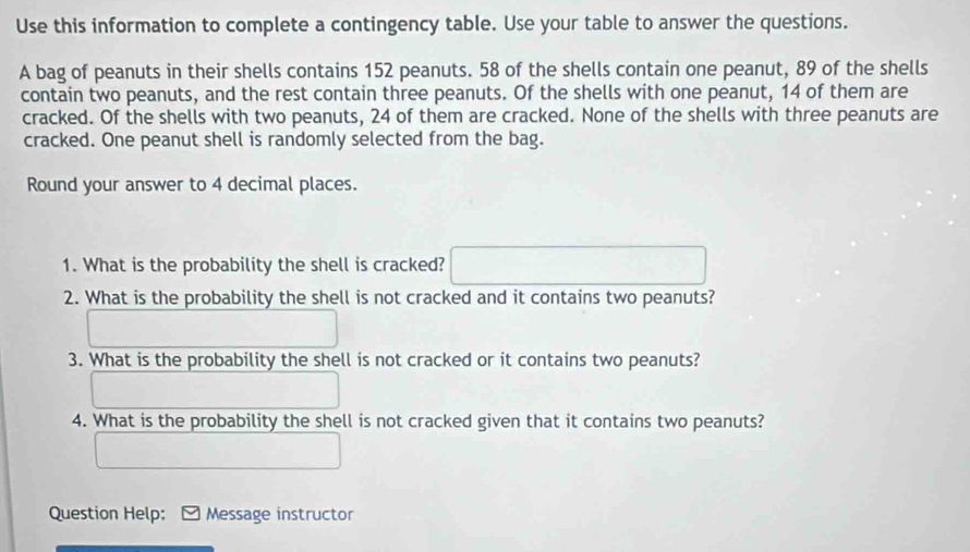 Use this information to complete a contingency table. Use your table to answer the questions. 
A bag of peanuts in their shells contains 152 peanuts. 58 of the shells contain one peanut, 89 of the shells 
contain two peanuts, and the rest contain three peanuts. Of the shells with one peanut, 14 of them are 
cracked. Of the shells with two peanuts, 24 of them are cracked. None of the shells with three peanuts are 
cracked. One peanut shell is randomly selected from the bag. 
Round your answer to 4 decimal places. 
1. What is the probability the shell is cracked? 
2. What is the probability the shell is not cracked and it contains two peanuts? 
3. What is the probability the shell is not cracked or it contains two peanuts? 
4. What is the probability the shell is not cracked given that it contains two peanuts? 
Question Help: Message instructor