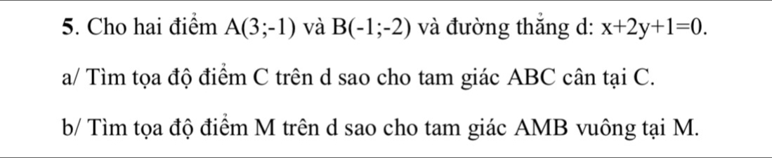 Cho hai điểm A(3;-1) và B(-1;-2) và đường thắng d: x+2y+1=0. 
a/ Tìm tọa độ điểm C trên d sao cho tam giác ABC cân tại C. 
b/ Tìm tọa độ điểm M trên d sao cho tam giác AMB vuông tại M.