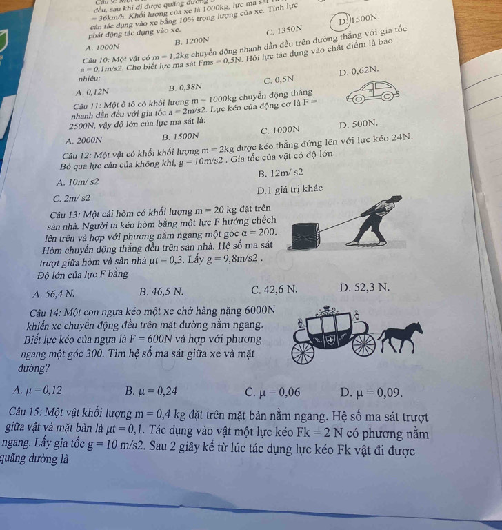 đều, sau khi đi được quãng dướng
m 36km/h. Khối lượng của xe là 1000kg, lực ma sảt
tcán tác dụng vào xe bằng 10% trọng lượng của xe. Tính lực
phát động tác dụng vào xe.
C. 1350N D:1500N.
A. 1000N B. 1200N
Câu 10: MO t vật có m=1,2k g chuyển động nhanh dần đều trên đường thắng với gia tốc
a=0.1m/s2. Cho biết lực ma sát Fms =0.5N 1 Hỏi lực tác dụng vào chất điểm là bao
D. 0,62N.
nhiêu:
A. 0,12N B. 0,38N C. 0,5N
Câu 11:M6 t ô tô có khối lượng m=1000kg kg chuyển động thắng
nhanh dần đều với gia tốc a=2m/s2.  Lực kéo của động cơ là F=
2500N, vậy độ lớn của lực ma sát là:
A. 2000N B. 1500N C. 1000N D. 500N.
Câu 12:Mphi t t vật có khối khối lượng m=2kg được kéo thẳng đứng lên với lực kéo 24N.
Bỏ qua lực cản của không khí, g=10m/s2. Gia tốc của vật có độ lớn
A. 10r n/s2 B. 12m/ s2
C. 2m/ s2 D.1 giá trị khác
Câu 13: Một cái hòm có khối lượng m=20kg đặt trên
sàn nhà. Người ta kéo hòm bằng một lực F hướng chếc
lên trên và hợp với phương nằm ngang một góc alpha =200.
Hòm chuyển động thắng đều trên sản nhà. Hệ số ma sá
trượt giữa hòm và sản nhà mu t=0,3. Lấy g=9,8m/s2.
Độ lớn của lực F bằng
A. 56,4 N. B. 46,5 N. C. 42,6 N. D. 52,3 N.
Câu 14: Một con ngựa kéo một xe chở hàng nặng 6000N
khiến xe chuyển động đều trên mặt dường nằm ngang.
Biết lực kéo của ngựa là F=600N và hợp với phương
ngang một góc 300. Tìm hệ số ma sát giữa xe và mặt
đường?
A. mu =0,12 B. mu =0,24 C. mu =0,06 D. mu =0,09.
Câu 15: Một vật khổi lượng m=0,4kg đặt trên mặt bàn nằm ngang. Hệ số ma sát trượt
giữa vật và mặt bàn là mu t=0,1. Tác dụng vào vật một lực kéo Fk=2N có phương nằm
ngang. Lấy gia tốc g=10m/s2. Sau 2 giây kể từ lúc tác dụng lực kéo Fk vật đi được
quãng đường là