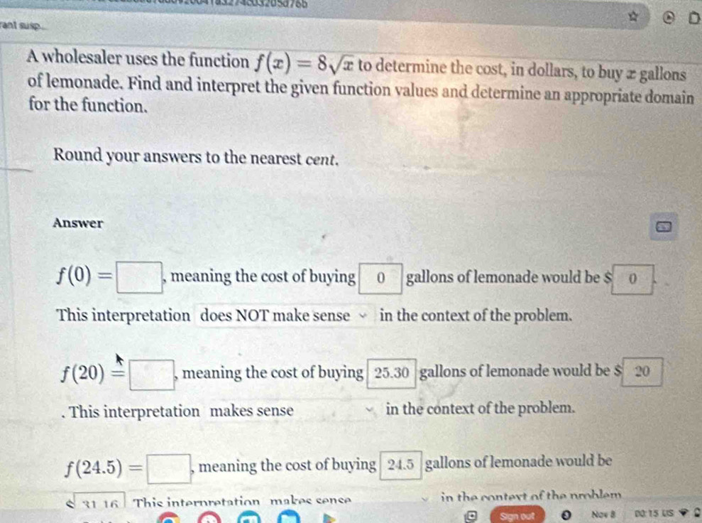 1432748032658766
rant susp
D
A wholesaler uses the function f(x)=8sqrt(x) to determine the cost, in dollars, to buy ægallons
of lemonade. Find and interpret the given function values and determine an appropriate domain
for the function.
Round your answers to the nearest cent.
Answer
f(0)=□ , meaning the cost of buying 0 gallons of lemonade would be $ 0
This interpretation does NOT make sense in the context of the problem.
f(20)=□ , meaning the cost of buying 25.30 gallons of lemonade would be $ 20. This interpretation makes sense in the context of the problem.
f(24.5)=□ , meaning the cost of buying 24.5 gallons of lemonade would be
31 16 This interpretation makes sense in the context of the problem .
Sign out 0 Now B DO: 15 US