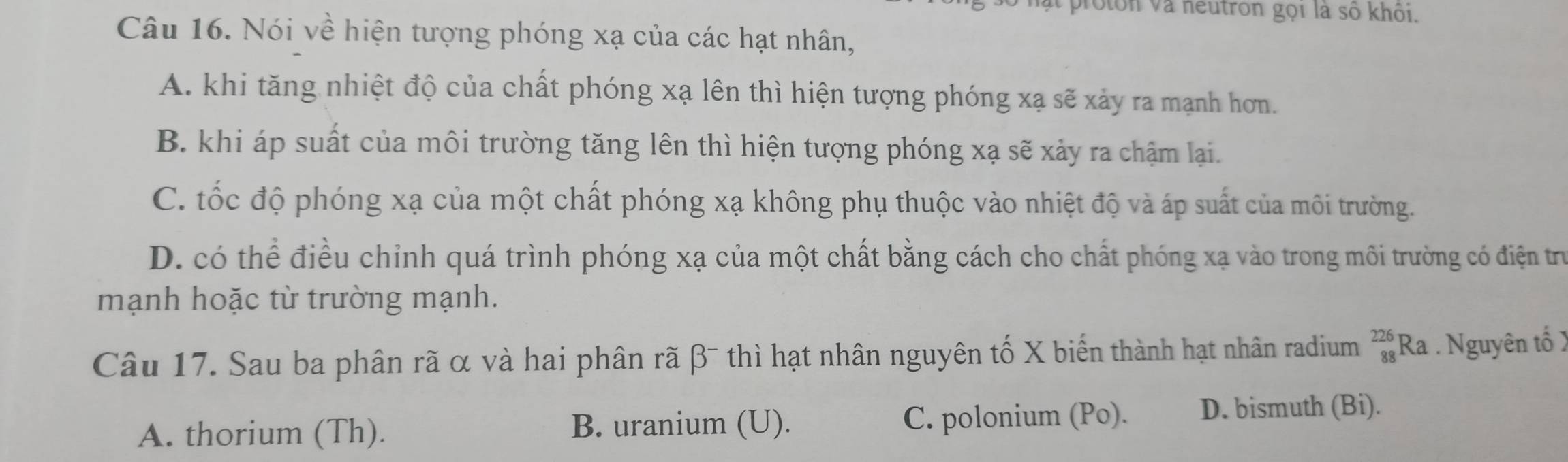 ật proton và neutron gọi là số khôi.
Câu 16. Nói về hiện tượng phóng xạ của các hạt nhân,
A. khi tăng nhiệt độ của chất phóng xạ lên thì hiện tượng phóng xạ sẽ xảy ra mạnh hơn.
B. khi áp suất của môi trường tăng lên thì hiện tượng phóng xạ sẽ xảy ra chậm lại.
C. tốc độ phóng xạ của một chất phóng xạ không phụ thuộc vào nhiệt độ và áp suất của môi trường.
D. có thể điều chỉnh quá trình phóng xạ của một chất bằng cách cho chất phóng xạ vào trong môi trường có điện trư
mạnh hoặc từ trường mạnh.
Câu 17. Sau ba phân rã α và hai phân rã β - thì hạt nhân nguyên tố X biến thành hạt nhân radium beginarrayr 226 88endarray Ra . Nguyên tố )
A. thorium (Th). B. uranium (U). C. polonium (Po). D. bismuth (Bi).