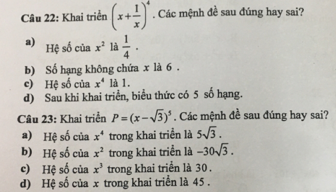 Khai triển (x+ 1/x )^4. Các mệnh đề sau đúng hay sai?
a) Hệ số của x^2 là  1/4 ·
b) Số hạng không chứa x là 6.
c) Hệ số của x^4 là 1.
d) Sau khi khai triển, biểu thức có 5 số hạng.
Câu 23: Khai triển P=(x-sqrt(3))^5. Các mệnh đề sau đúng hay sai?
a) Hệ số của x^4 trong khai triển là 5sqrt(3).
b) Hệ số của x^2 trong khai triển là -30sqrt(3).
c) Hệ số của x^3 trong khai triển là 30.
d) Hệ số của x trong khai triển là 45.