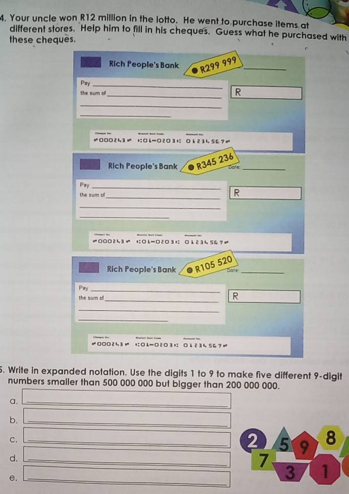 Your uncle won R12 million in the lotto. He went to purchase items at 
different stores. Help him to fill in his cheques. Guess what he purchased with 
these chequès. 
Rich People's Bank
R299 999 _ 
Pay_ 
the sum of _R 
_ 
_ 
* 000241 = □h=□23に 6 2 34 56 7 
Rich People's Bank R345 236 _ 
Dats 
Pay_ 
the sum of_ 
R 
_ 
_ 
0002५3 - □6=□2 ○ 3; 0123456?≠ 
Rich People's Bank R105 520 _ 
Dote 
Pary_ 
the sum of_ 
R 
_ 
_ 
000243= tL-2○3+： 123५ 5G?≠ 
5. Write in expanded notation. Use the digits 1 to 9 to make five different 9 -digit 
numbers smaller than 500 000 000 but bigger than 200 000 000. 
a._ 
b._ 
C._ 
d._ 
e._