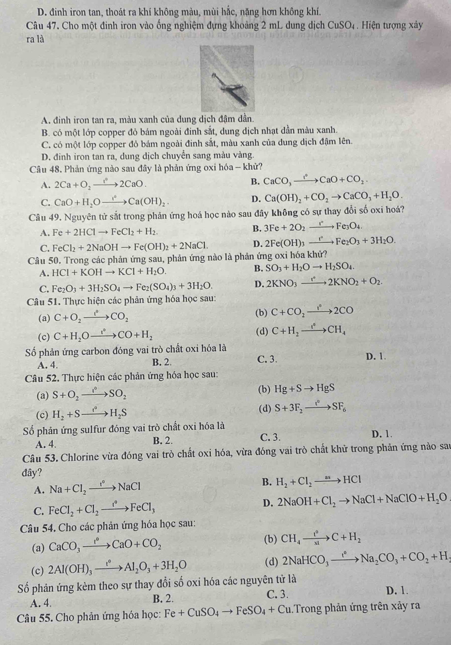 D. đinh iron tan, thoát ra khí không màu, mùi hắc, nặng hơn không khí.
Câu 47. Cho một đinh iron vào ống nghiệm đựng khoảng 2 mL dung dịch CuSO₄. Hiện tượng xảy
ra là
A. đinh iron tan ra, màu xanh của dung dịch đậm dần.
B. có một lớp copper đỏ bám ngoài đinh sắt, dung dịch nhạt dần màu xanh.
C. có một lớp copper đỏ bám ngoài đinh sắt, màu xanh của dung dịch đậm lên.
D. đinh iron tan ra, dung dịch chuyển sang màu vàng.
Câu 48. Phản ứng nào sau đây là phản ứng oxi hóa - khử?
A. 2Ca+O_2xrightarrow 1°2CaO. B. CaCO_3xrightarrow I°CaO+CO_2.
C. CaO+H_2Oxrightarrow I(OHCa(OH)_2. D. Ca(OH)_2+CO_2to CaCO_3+H_2O.
Câu 49. Nguyên tử sắt trong phản ứng hoá học nào sau đây không có sự thay đổi số oxi hoá?
A. Fe+2HClto FeCl_2+H_2.
B. 3Fe+2O_2xrightarrow I°Fe_3O_4.
C. FeCl_2+2NaOHto Fe(OH)_2+2NaCl. D. 2Fe(OH)_3xrightarrow 1°Fe_2O_3+3H_2O.
Câu 50. Trong các phản ứng sau, phản ứng nào là phản ứng oxi hóa khử?
A. HCl+KOHto KCl+H_2O. B. SO_3+H_2Oto H_2SO_4.
C. Fe_2O_3+3H_2SO_4to Fe_2(SO_4)_3+3H_2O. D. 2KNO_3xrightarrow t°2KNO_2+O_2.
Câu 51. Thực hiện các phản ứng hóa học sau:
(a) C+O_2xrightarrow I°CO_2
(b) C+CO_2to 2CO
(c) C+H_2Oxrightarrow i°CO+H_2
(d) C+H_2xrightarrow I°CH_4
Số phản ứng carbon đóng vai trò chất oxi hóa là
A. 4. B. 2.
C. 3. D. 1.
Câu 52. Thực hiện các phản ứng hóa học sau:
(a) S+O_2xrightarrow I_2SO_2
(b) Hg+Sto HgS
(d)
(c) H_2+Sto H_2S S+3F_2xrightarrow t°SF_6
Số phản ứng sulfur đóng vai trò chất oxi hóa là
A. 4. B. 2. C. 3. D. 1.
Câu 53. Chlorine vừa đóng vai trò chất oxi hóa, vừa đóng vai trò chất khử trong phản ứng nào sau
đây?
A. Na+Cl_2xrightarrow t°NaCl B. H_2+Cl_2to HCl
C. FeCl_2+Cl_2xrightarrow I°FeCl_3 D. 2NaOH+Cl_2to NaCl+NaClO+H_2O
Câu 54. Cho các phản ứng hóa học sau:
(a) CaCO_3xrightarrow I°CaO+CO_2 (b) CH_4xrightarrow t^0C+H_2
(c) 2Al(OH)_3xrightarrow t^0Al_2O_3+3H_2O
(d) 2NaHCO_3xrightarrow I°Na_2CO_3+CO_2+H_2
Số phản ứng kèm theo sự thay đổi số oxi hóa các nguyên tử là
A. 4. B. 2. C. 3.
D. 1.
Câu 55. Cho phản ứng hóa học: Fe+CuSO_4to FeSO_4+Cu Trong phản ứng trên xảy ra