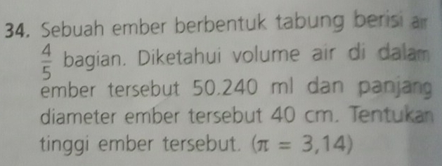 Sebuah ember berbentuk tabung berisi a
 4/5  bagian. Diketahui volume air di dalam 
ember tersebut 50.240 ml dan panjan 
diameter ember tersebut 40 cm. Tentukan 
tinggi ember tersebut. (π =3,14)