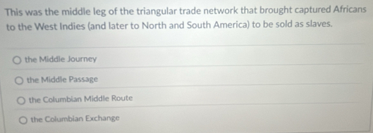 This was the middle leg of the triangular trade network that brought captured Africans
to the West Indies (and later to North and South America) to be sold as slaves.
the Middle Journey
the Middle Passage
the Columbian Middle Route
the Columbian Exchange