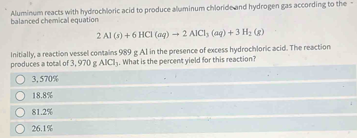 Aluminum reacts with hydrochloric acid to produce aluminum chloride and hydrogen gas according to the -
balanced chemical equation
2Al(s)+6HCl(aq)to 2AlCl_3(aq)+3H_2(g)
Initially, a reaction vessel contains 989 g A1 in the presence of excess hydrochloric acid. The reaction
produces a total of 3, 970 g AlCl_3. What is the percent yield for this reaction?
3, 570%
18.8%
81.2%
26.1%