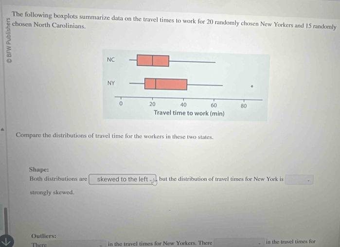 The following boxplots summarize data on the travel times to work for 20 randomly chosen New Yorkers and 15 randomly 
chosen North Carolinians. 
5 
Compare the distributions of travel time for the workers in these two states. 
Shape: 
Both distributions are skewed to the left but the distribution of travel times for New York is □°
strongly skewed. 
Outliers: 
There in the travel times for New Yorkers. There ∴ △ ABC=△ CBD in the travel times for