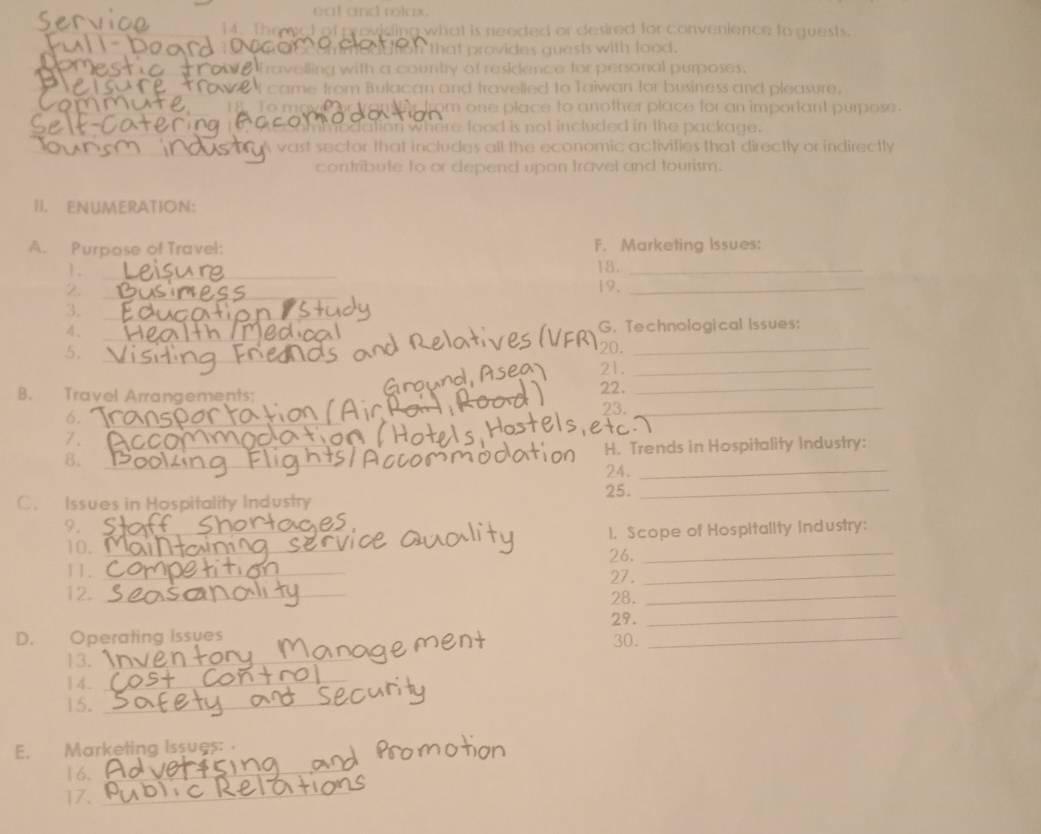 eat and rolax .
14. The wot of providing what is needed or desired for convenience to guests.
that provides quests with food.
avelling with a country of reskdence for personal purposes.
came from Bulacan and travelled to Taiwan for business and pleasure.
om one place to another place for an important purpose .
modation where food is not included in the package.
y vast sector that includes all the economic activifies that directly or indirectly 
contribute to or depend upon travel and tourism.
II. ENUMERATION:
A. Purpose of Travel: F. Marketing Issues:
1 .
_
18._
_
2 19._
_
3.
_
4、 G. Technological Issues:
_
5.
_
20._
_
21._
B. Travel Arrangements:
22._
6. _23._
7.
_
H. Trends in Hospitality Industry:
8.
_
24._
25._
C. Issues in Hospitality Industry
9._
1. Scope of Hospitality industry:
10. _26._
11. _27._
12. _28._
29._
_
D. Operating Issues 30._
13.
14._
15._
E. Marketing Issues: 
16._
17._