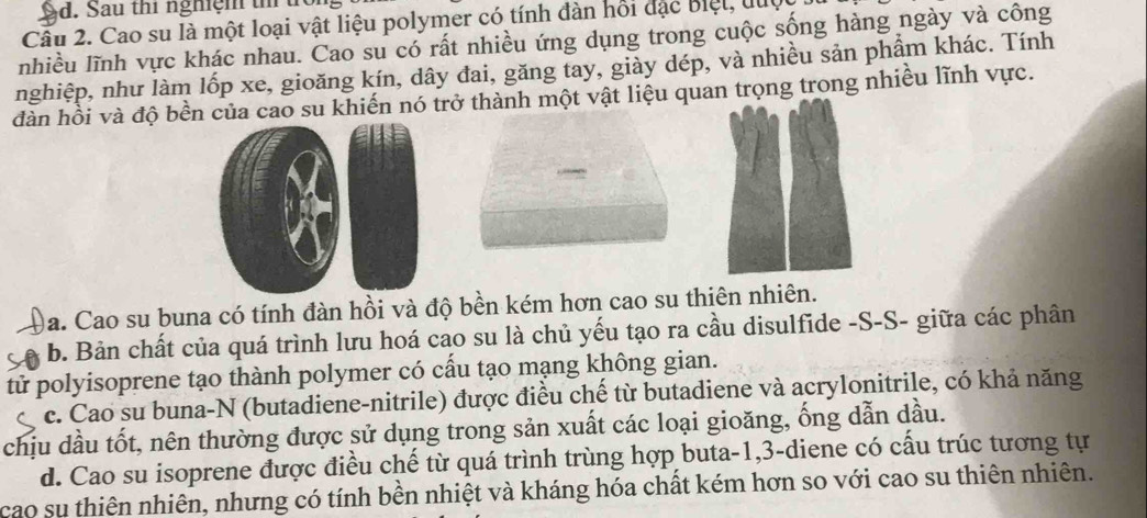 Sd. Sau thi nghiệm t 
Câu 2. Cao su là một loại vật liệu polymer có tính đàn hồi đặc Biệt, luc
nhiều lĩnh vực khác nhau. Cao su có rất nhiều ứng dụng trong cuộc sống hàng ngày và công
nghiệp, như làm lốp xe, gioăng kín, dây đai, găng tay, giảy dép, và nhiều sản phẩm khác. Tính
đàn hồi và độ bền của cao su khiến nó trở thành một vật liệu quan trọng trong nhiều lĩnh vực.
)a. Cao su buna có tính đàn hồi và độ bền kém hơn cao su thiên nhiên.
b. Bản chất của quá trình lưu hoá cao su là chủ yếu tạo ra cầu disulfide -S-S- giữa các phân
tử polyisoprene tạo thành polymer có cấu tạo mạng không gian.
c. Cao su buna-N (butadiene-nitrile) được điều chế từ butadiene và acrylonitrile, có khả năng
chịu dầu tốt, nên thường được sử dụng trong sản xuất các loại gioăng, ống dẫn dầu.
d. Cao su isoprene được điều chế từ quá trình trùng hợp buta -1, 3 -diene có cấu trúc tương tự
cao sụ thiên nhiên, nhưng có tính bền nhiệt và kháng hóa chất kém hơn so với cao su thiên nhiên.