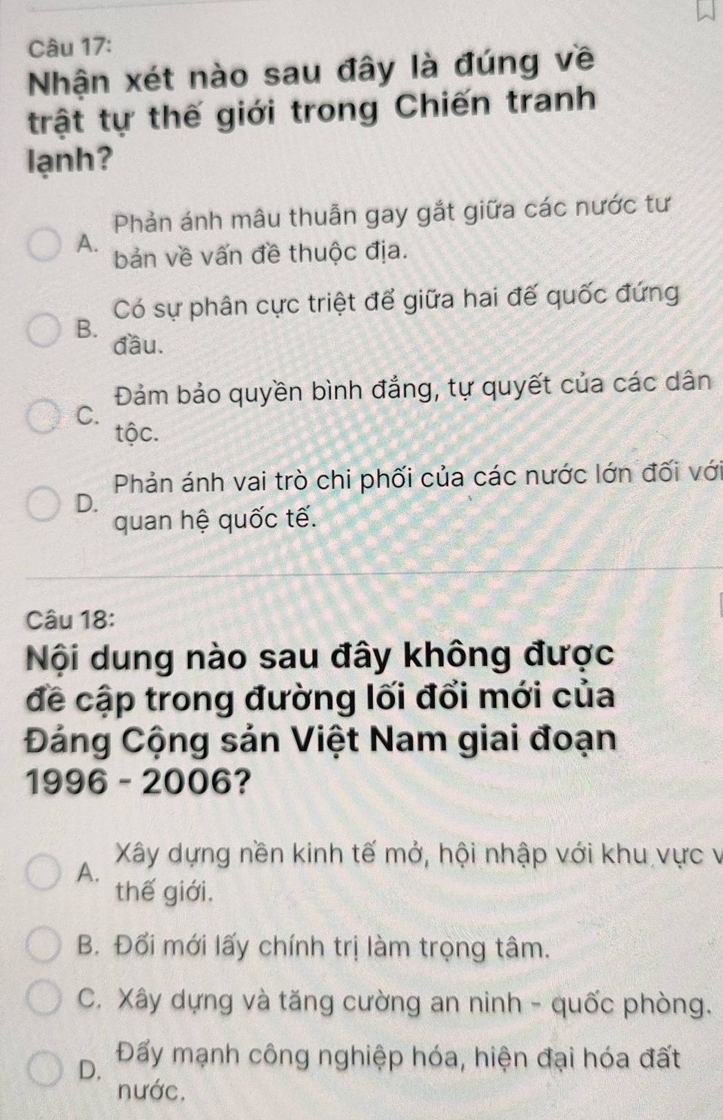 Nhận xét nào sau đây là đúng về
trật tự thế giới trong Chiến tranh
lạnh?
Phản ánh mâu thuẫn gay gắt giữa các nước tư
A.
bản về vấn đề thuộc địa.
Có sự phân cực triệt để giữa hai đế quốc đứng
B.
đầu.
Đảm bảo quyền bình đẳng, tự quyết của các dân
C.
tộc.
Phản ánh vai trò chi phối của các nước lớn đối với
D.
quan hệ quốc tế.
Câu 18:
Nội dung nào sau đây không được
đề cập trong đường lối đổi mới của
Đảng Cộng sản Việt Nam giai đoạn
1996 - 2006?
Xây dựng nền kinh tế mở, hội nhập với khu vực v
A.
thế giới,
B. Đổi mới lấy chính trị làm trọng tâm.
C. Xây dựng và tăng cường an ninh - quốc phòng.
D. Đấy mạnh công nghiệp hóa, hiện đại hóa đất
nước.