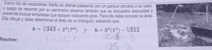 Cierto día de vacaciones Sarita se distrae paseando por un parque cercano a su casa, 
y luego de recorrer por su perímetro observa también que se encuentra descuidad y 
pretende buscar empresas que apoyan colocando gras. Para ello debe conocer su área. 
Ella dibuja y debe determinar el área de un triángulo, sabiendo que:
b=sqrt[3](343)+2^4(7^0) y h=5^3(1^3)-sqrt[3](512)
Resolver: