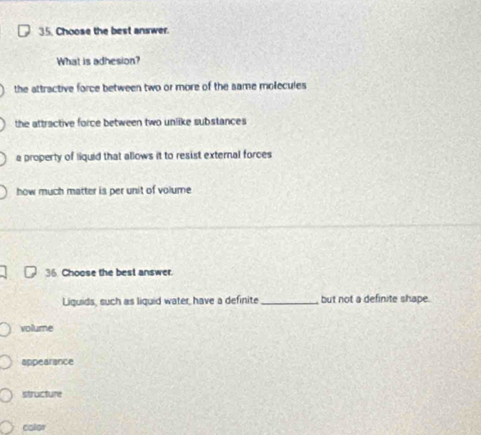 Choose the best answer.
What is adhesion?
the attractive force between two or more of the same molecules
the attractive force between two unlike substances
a property of liquid that allows it to resist external forces
how much matter is per unit of volume 
36. Choose the best answer.
Liguids, such as liquid water have a definite _but not a definite shape.
volume
appearance
structure
color