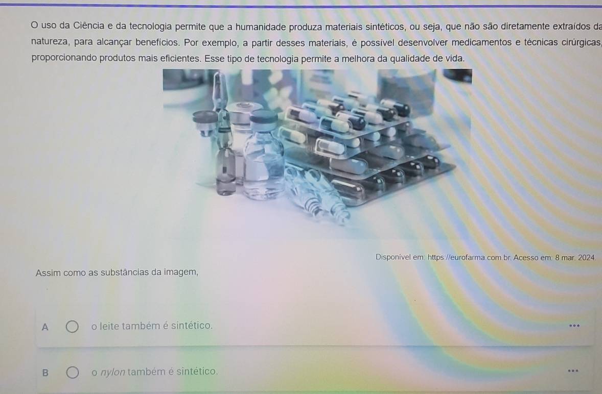 uso da Ciência e da tecnologia permite que a humanidade produza materiais sintéticos, ou seja, que não são diretamente extraídos da
natureza, para alcançar benefícios. Por exemplo, a partir desses materiais, é possível desenvolver medicamentos e técnicas cirúrgicas
proporcionando produtos mais eficientes. Esse tipo de tecnologia permite a melhora da qualidade de vida.
Disponível em: https://eurofarma.com.br. Acesso em: 8 mar. 2024.
Assim como as substâncias da imagem,
A o leite também é sintético.
B o nylon também é sintético.