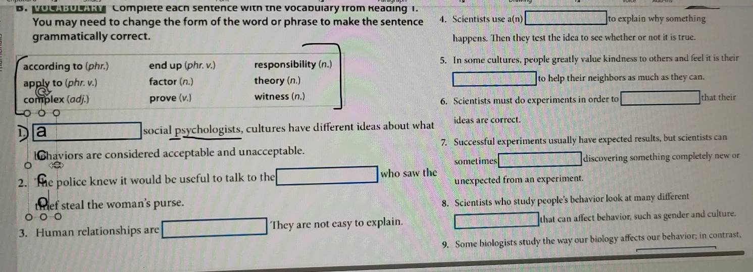 Moe U Compiete each sentence with the vocabulary from Keading 1.
You may need to change the form of the word or phrase to make the sentence 4. Scientists use a(n) to explain why something
grammatically correct. happens. Then they test the idea to see whether or not it is true.
according to (phr.) end up (phr. v.) responsibility (n.) 5. In some cultures, people greatly value kindness to others and feel it is their
apply to (phr. v.) factor (n.) theory (n.) to help their neighbors as much as they can.
complex (adj.) prove (v.) witness (n.) that their
6. Scientists must do experiments in order to
D a social psychologists, cultures have different ideas about what ideas are correct.
7. Successful experiments usually have expected results, but scientists can
lohaviors are considered acceptable and unacceptable.
sometimes discovering something completely new or
2. The police knew it would be useful to talk to the who saw the unexpected from an experiment.
thef steal the woman’s purse.
8. Scientists who study people’s behavior look at many different
。 
3. Human relationships are They are not easy to explain. that can affect behavior, such as gender and culture.
9. Some biologists study the way our biology affects our behavior; in contrast,