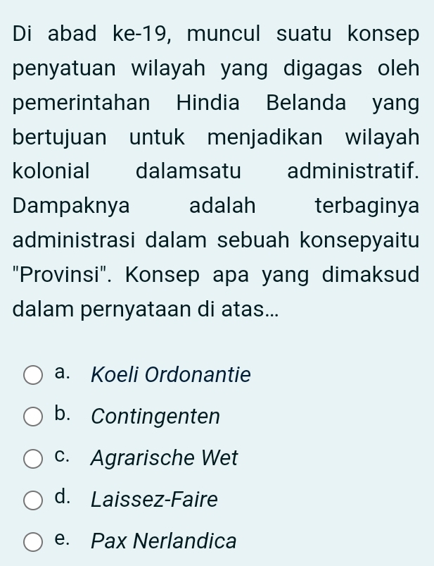 Di abad ke-19, muncul suatu konsep
penyatuan wilayah yang digagas oleh 
pemerintahan Hindia Belanda yang
bertujuan untuk menjadikan wilayah
kolonial dalamsatu administratif.
Dampaknya adalah terbaginya
administrasi dalam sebuah konsepyaitu
"Provinsi". Konsep apa yang dimaksud
dalam pernyataan di atas...
a. Koeli Ordonantie
b. Contingenten
c. Agrarische Wet
d. Laissez-Faire
e. Pax Nerlandica