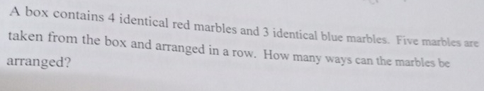 A box contains 4 identical red marbles and 3 identical blue marbles. Five marbles are 
taken from the box and arranged in a row. How many ways can the marbles be 
arranged?